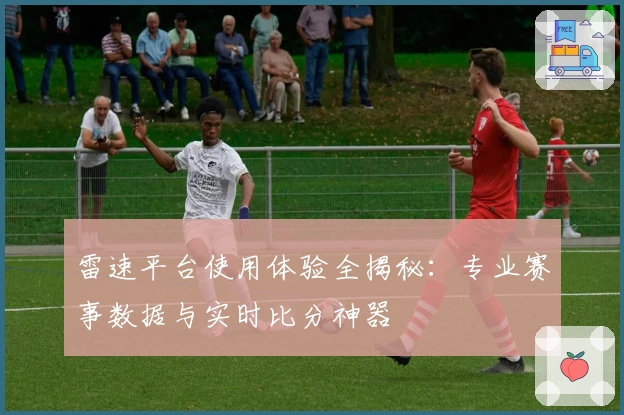 雷速平台使用体验全揭秘：专业赛事数据与实时比分神器