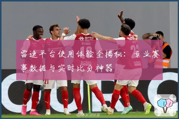 雷速平台使用体验全揭秘：专业赛事数据与实时比分神器
